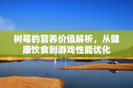 树莓的营养价值解析，从健康饮食到游戏性能优化