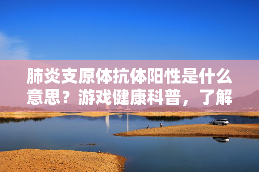 肺炎支原体抗体阳性是什么意思？游戏健康科普，了解这一免疫指标的关键意义与应对指南