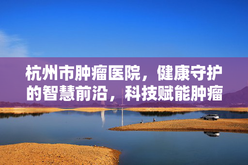 杭州市肿瘤医院，健康守护的智慧前沿，科技赋能肿瘤诊疗新突破