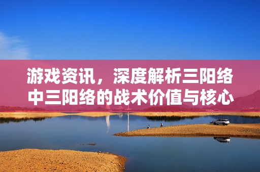 游戏资讯，深度解析三阳络中三阳络的战术价值与核心机制