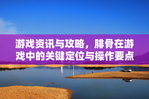 游戏资讯与攻略，腓骨在游戏中的关键定位与操作要点解析