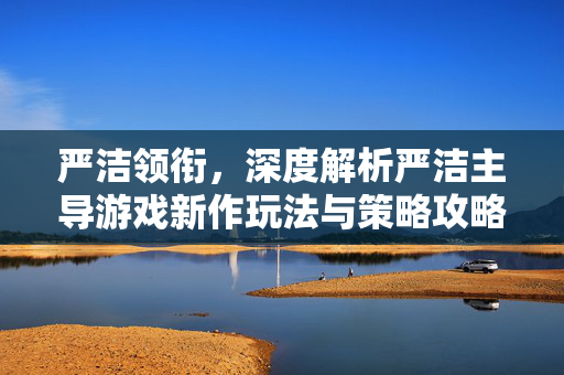 严洁领衔，深度解析严洁主导游戏新作玩法与策略攻略