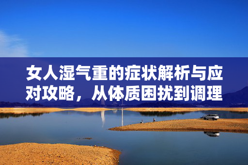 女人湿气重的症状解析与应对攻略，从体质困扰到调理调养全指南