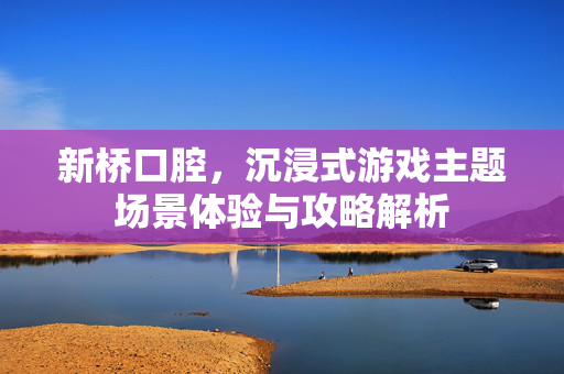 新桥口腔，沉浸式游戏主题场景体验与攻略解析