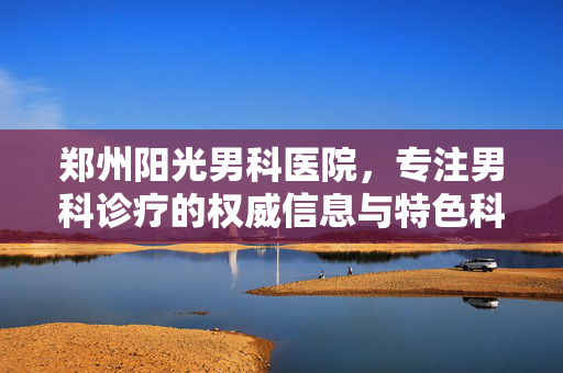 郑州阳光男科医院，专注男科诊疗的权威信息与特色科普