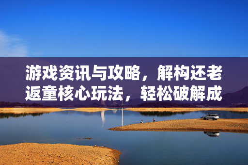 游戏资讯与攻略，解构还老返童核心玩法，轻松破解成长困境