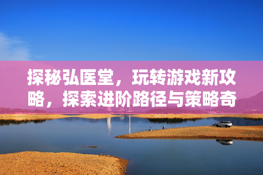 探秘弘医堂，玩转游戏新攻略，探索进阶路径与策略奇观