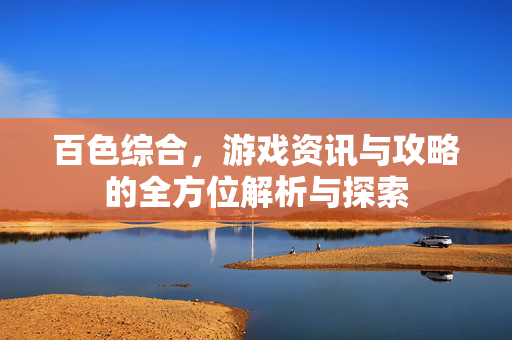 百色综合，游戏资讯与攻略的全方位解析与探索