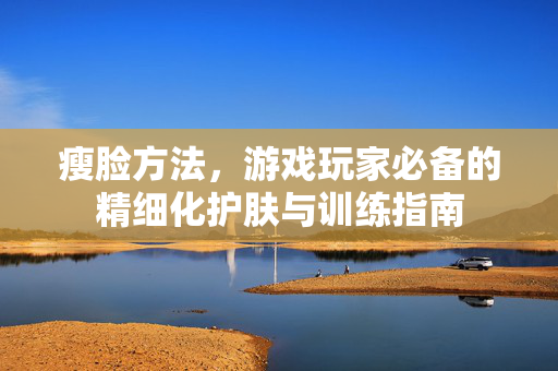 瘦脸方法,游戏玩家必备的精细化护肤与训练指南 瘦脸方法,游戏玩家必备的精细化护肤与训练指南