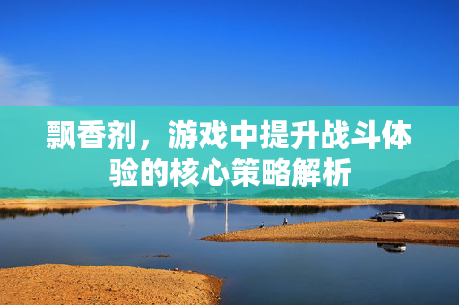 飘香剂，游戏中提升战斗体验的核心策略解析