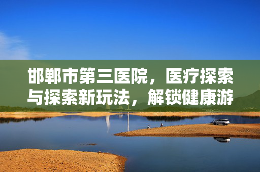 邯郸市第三医院,医疗探索与探索新玩法,解锁健康游戏新纪元 邯郸市第三医院,医疗探索与探索新玩法,解锁健康游戏新纪元