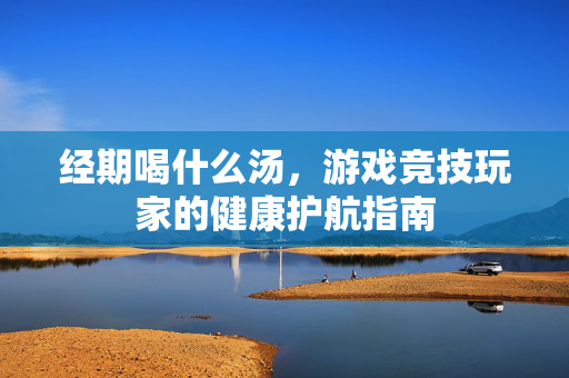经期喝什么汤，游戏竞技玩家的健康护航指南