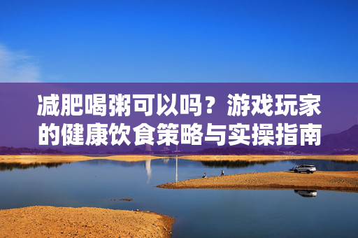 减肥喝粥可以吗？游戏玩家的健康饮食策略与实操指南