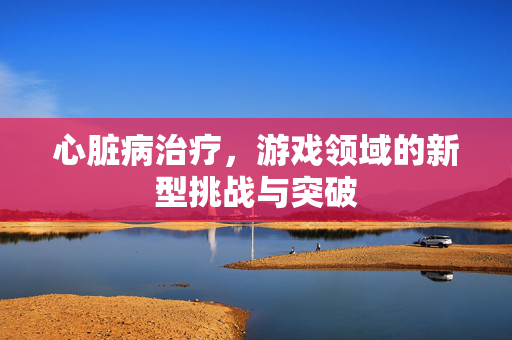 心脏病治疗，游戏领域的新型挑战与突破