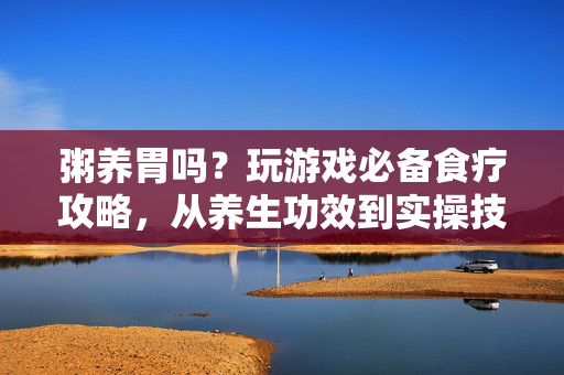 粥养胃吗？玩游戏必备食疗攻略，从养生功效到实操技巧，轻松打造健康游戏状态