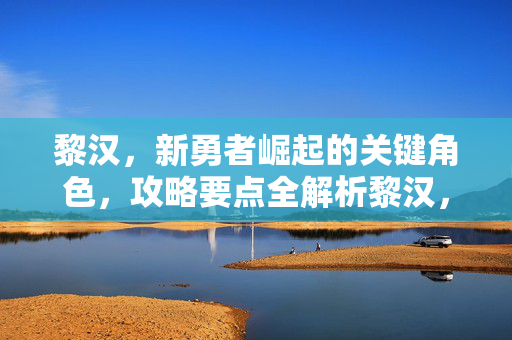黎汉，新勇者崛起的关键角色，攻略要点全解析黎汉，新勇者崛起的关键角色，攻略要点全解析