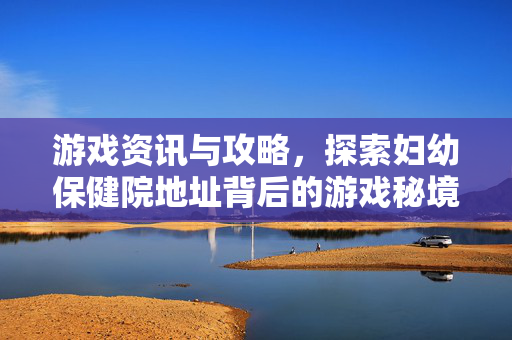 游戏资讯与攻略,探索妇幼保健院地址背后的游戏秘境 游戏资讯与攻略,探索妇幼保健院地址背后的游戏秘境