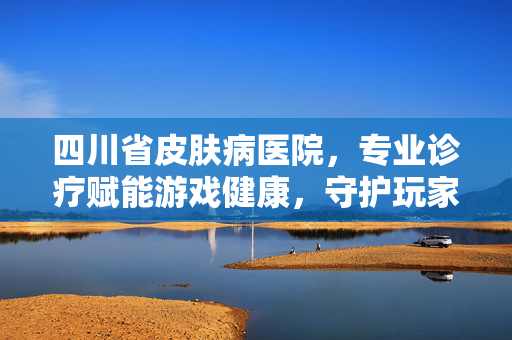 四川省皮肤病医院，专业诊疗赋能游戏健康，守护玩家身心健康