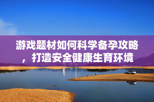游戏题材如何科学备孕攻略，打造安全健康生育环境