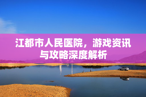 江都市人民医院，游戏资讯与攻略深度解析