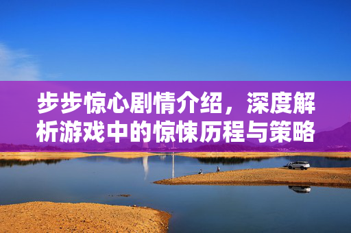 步步惊心剧情介绍，深度解析游戏中的惊悚历程与策略解析