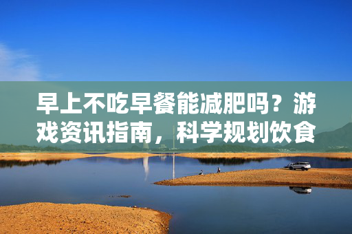 早上不吃早餐能减肥吗？游戏资讯指南，科学规划饮食，助你高效达成减脂目标