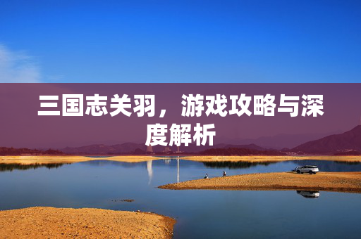 三国志关羽，游戏攻略与深度解析