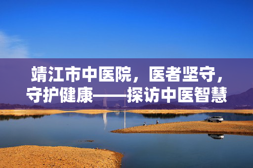 靖江市中医院,医者坚守,守护健康——探访中医智慧与实用攻略 靖江市中医院,医者坚守,守护健康——探访中医智慧与实用攻略