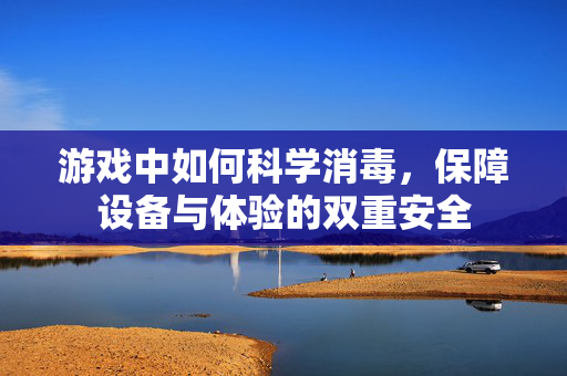 游戏中如何科学消毒,保障设备与体验的双重安全 游戏中如何科学消毒,保障设备与体验的双重安全