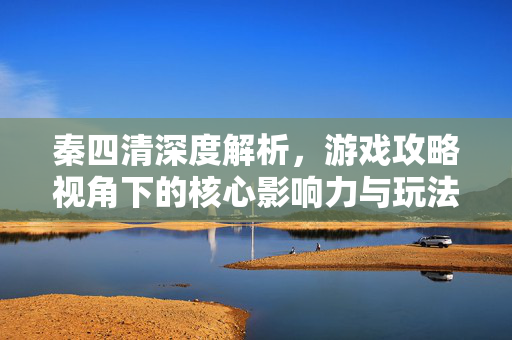 秦四清深度解析，游戏攻略视角下的核心影响力与玩法解读