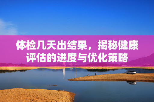 体检几天出结果,揭秘健康评估的进度与优化策略 体检几天出结果,揭秘健康评估的进度与优化策略