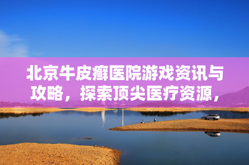 北京牛皮癣医院游戏资讯与攻略，探索顶尖医疗资源，迈向健康新征程