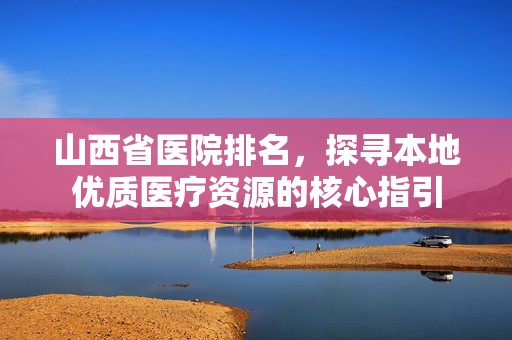 山西省医院排名，探寻本地优质医疗资源的核心指引