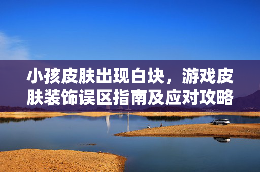 小孩皮肤出现白块，游戏皮肤装饰误区指南及应对攻略
