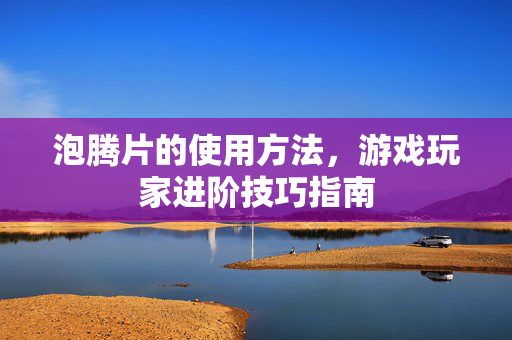 泡腾片的使用方法，游戏玩家进阶技巧指南