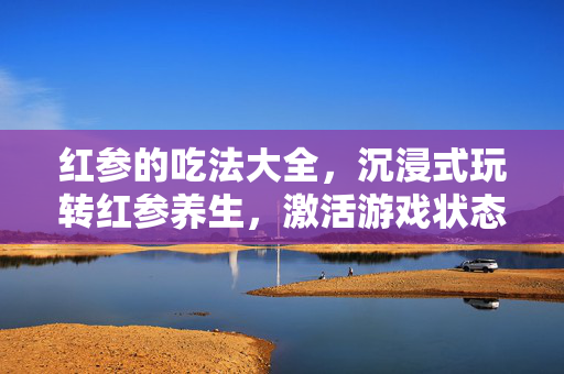 红参的吃法大全，沉浸式玩转红参养生，激活游戏状态全攻略