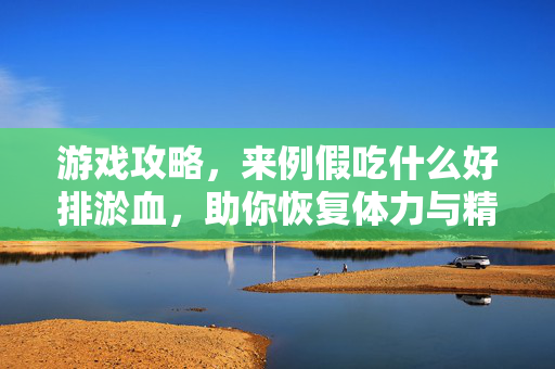 游戏攻略，来例假吃什么好排淤血，助你恢复体力与精神活力