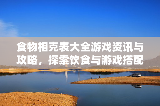 食物相克表大全游戏资讯与攻略，探索饮食与游戏搭配的趣味逻辑
