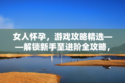 女人怀孕，游戏攻略精选——解锁新手至进阶全攻略，助你顺利应对多样挑战