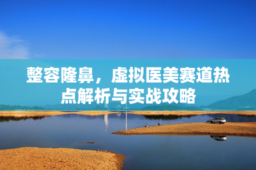 整容隆鼻，虚拟医美赛道热点解析与实战攻略