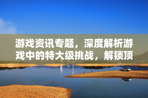 游戏资讯专题，深度解析游戏中的特大级挑战，解锁顶尖策略与操作技巧