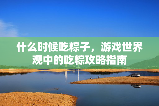 什么时候吃粽子，游戏世界观中的吃粽攻略指南