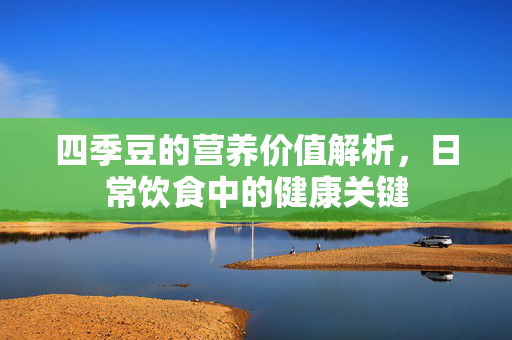 四季豆的营养价值解析，日常饮食中的健康关键