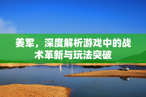 姜军，深度解析游戏中的战术革新与玩法突破