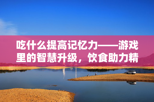 吃什么提高记忆力——游戏里的智慧升级，饮食助力精准突破