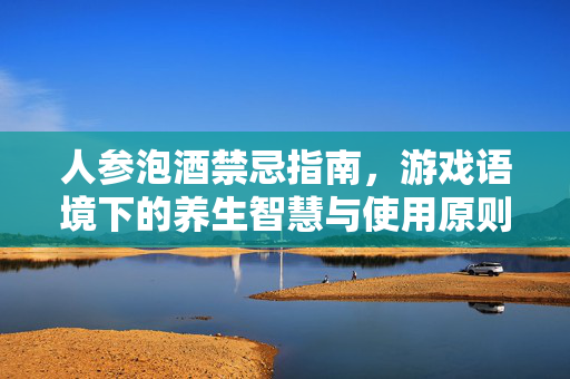人参泡酒禁忌指南，游戏语境下的养生智慧与使用原则