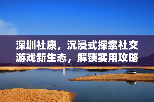 深圳社康，沉浸式探索社交游戏新生态，解锁实用攻略玩法全解析