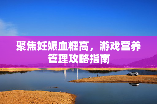 聚焦妊娠血糖高，游戏营养管理攻略指南