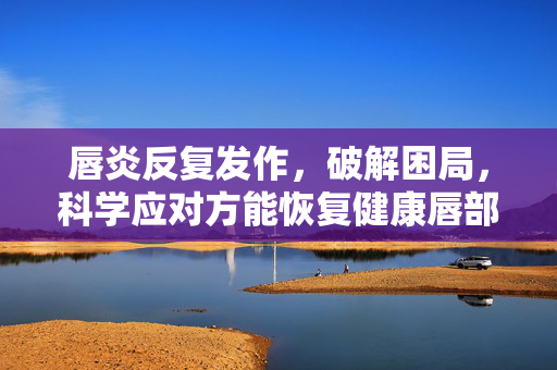 唇炎反复发作，破解困局，科学应对方能恢复健康唇部