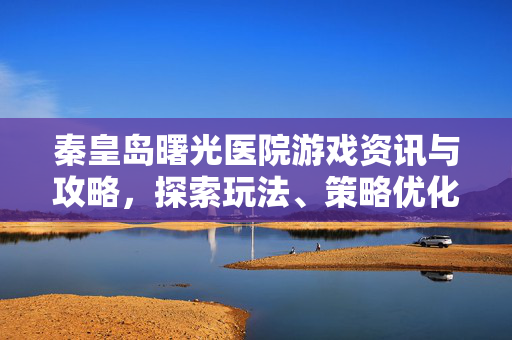 秦皇岛曙光医院游戏资讯与攻略，探索玩法、策略优化与版本解析